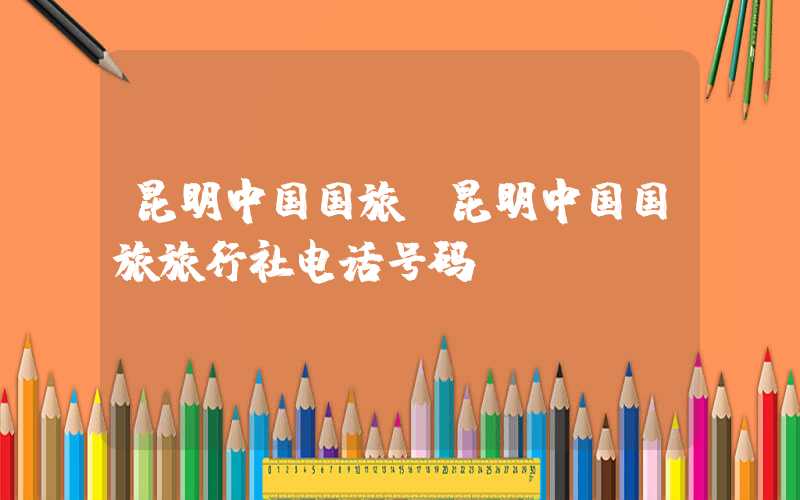 昆明中国国旅(昆明中国国旅旅行社电话号码)