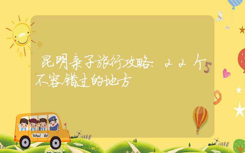 昆明亲子旅行攻略：22个不容错过的地方