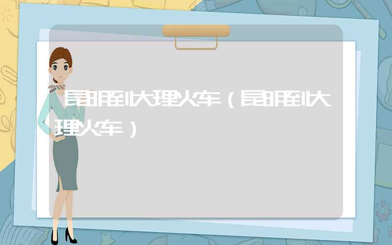 昆明到大理火车（昆明到大理火车）