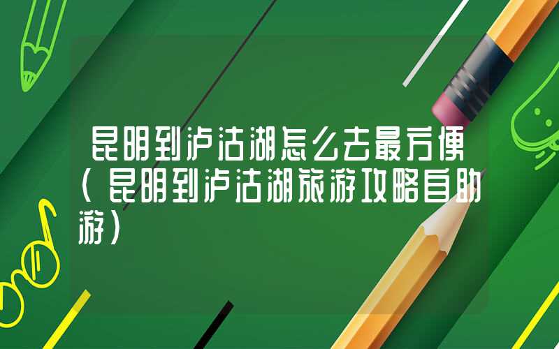 昆明到泸沽湖怎么去最方便（昆明到泸沽湖旅游攻略自助游）