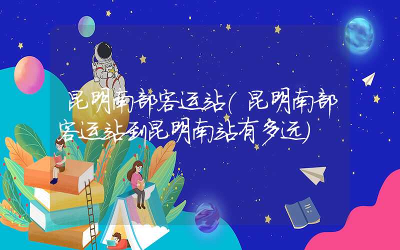 昆明南部客运站（昆明南部客运站到昆明南站有多远）