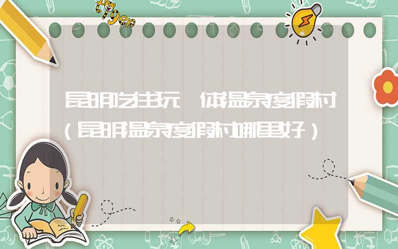 昆明吃住玩一体温泉度假村（昆明温泉度假村哪里好）