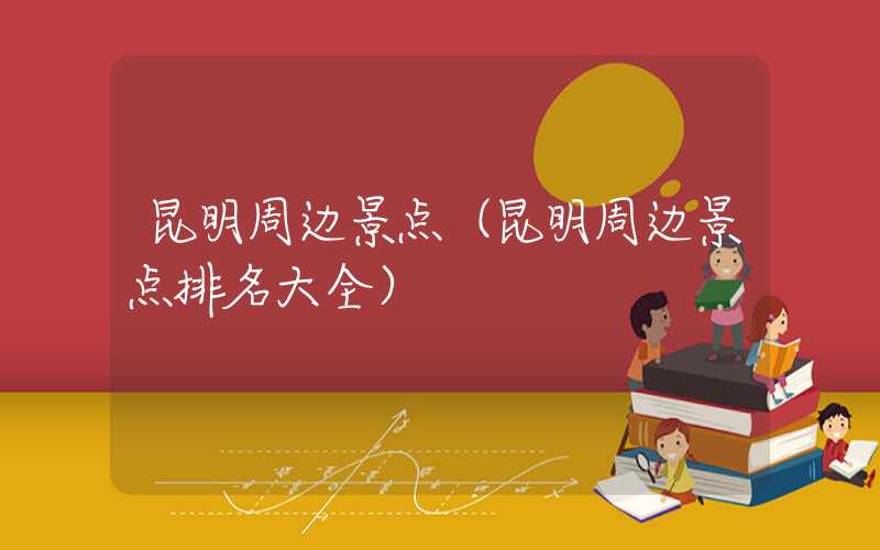 昆明周边景点（昆明周边景点排名大全）