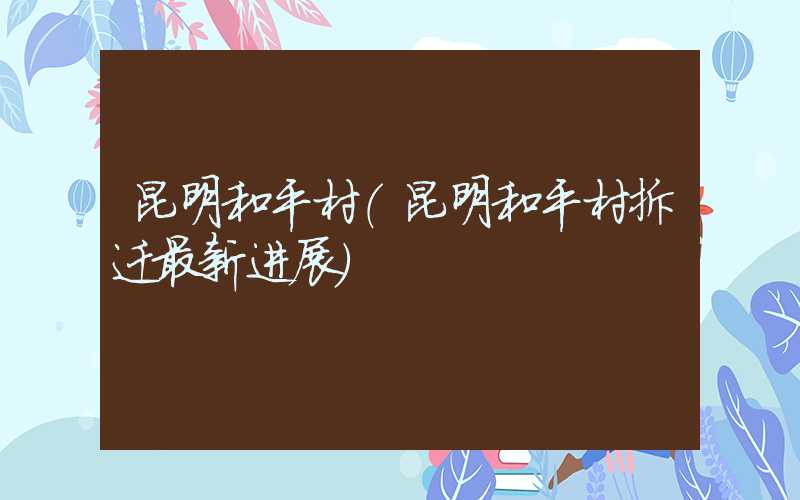 昆明和平村（昆明和平村拆迁最新进展）