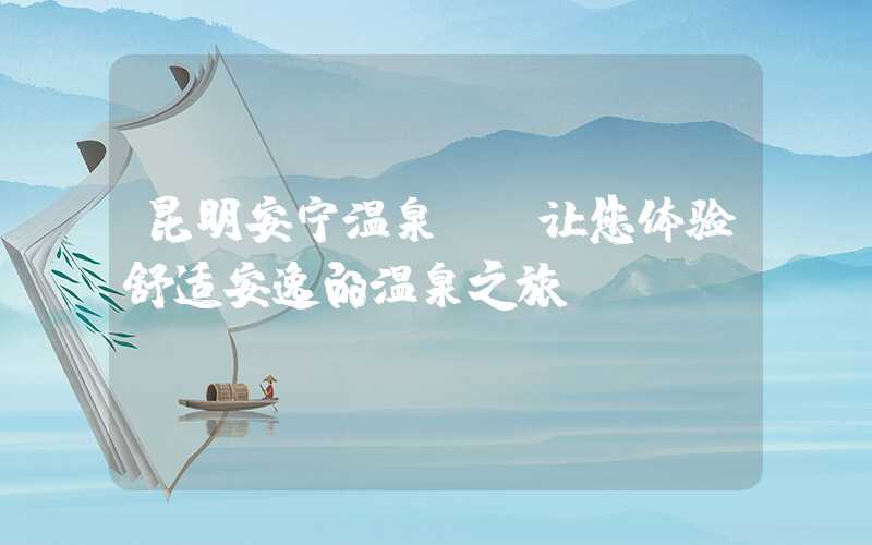 昆明安宁温泉——让您体验舒适安逸的温泉之旅