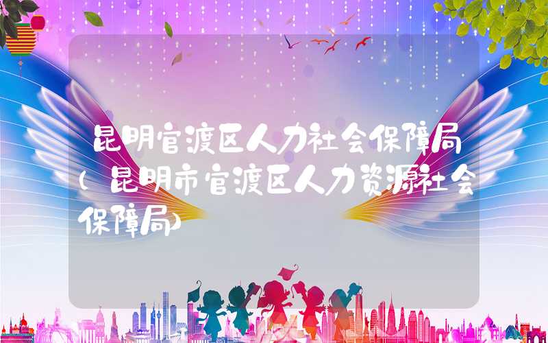 昆明官渡区人力社会保障局(昆明市官渡区人力资源社会保障局)
