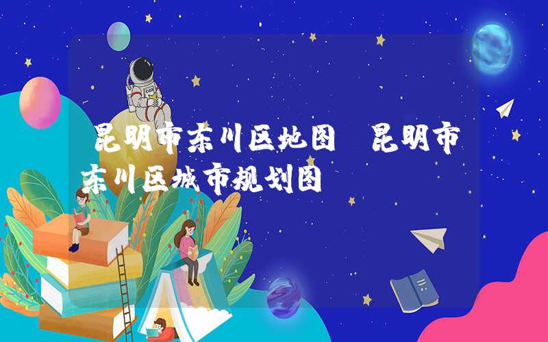 昆明市东川区地图（昆明市东川区城市规划图）