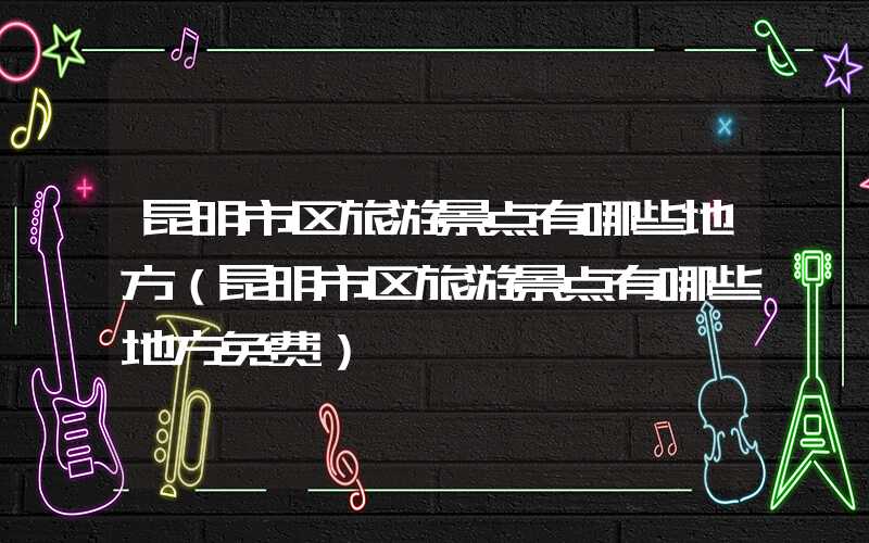 昆明市区旅游景点有哪些地方（昆明市区旅游景点有哪些地方免费）