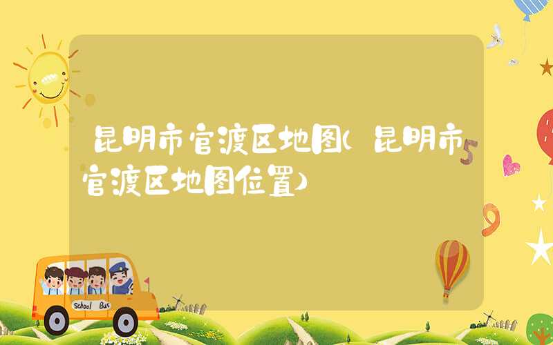 昆明市官渡区地图(昆明市官渡区地图位置)