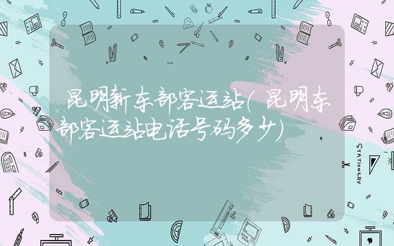 昆明新东部客运站(昆明东部客运站电话号码多少)