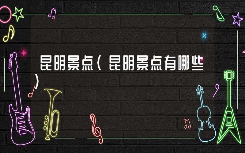 昆明景点（昆明景点有哪些）