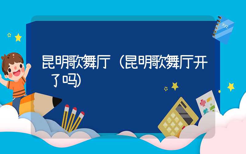 昆明歌舞厅(昆明歌舞厅开门了吗)