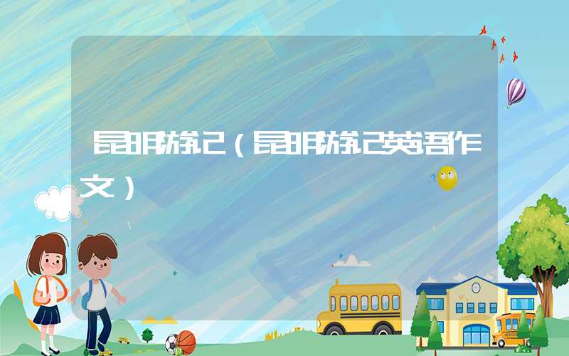 昆明游记（昆明游记英语作文）