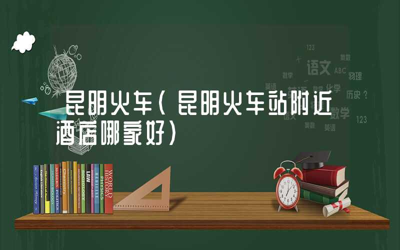 昆明火车（昆明火车站附近酒店哪家好）