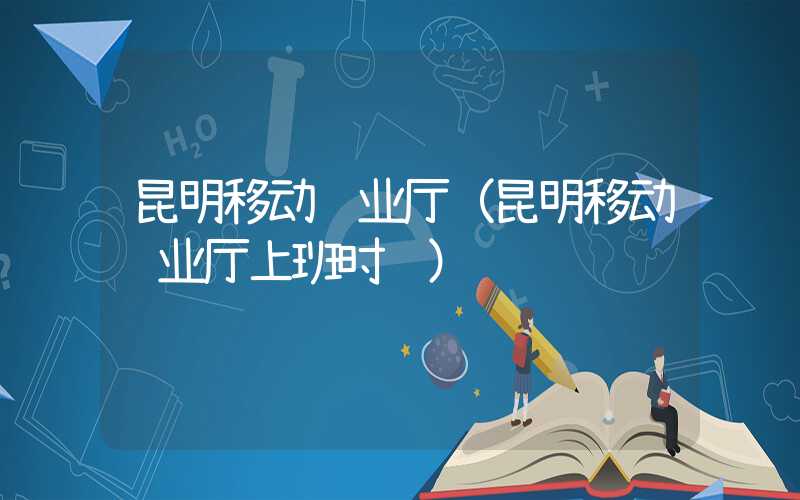 昆明移动营业厅(昆明移动营业厅上班时间)