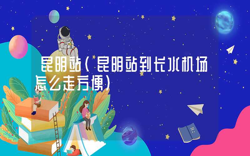 昆明站（昆明站到长水机场怎么走方便）