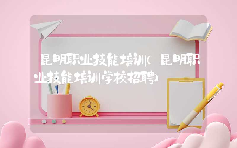 昆明职业技能培训（昆明职业技能培训学校招聘）