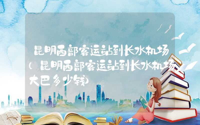昆明西部客运站到长水机场（昆明西部客运站到长水机场大巴多少钱）