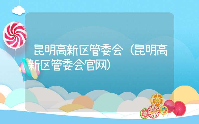 昆明高新区管委会（昆明高新区管委会官网）