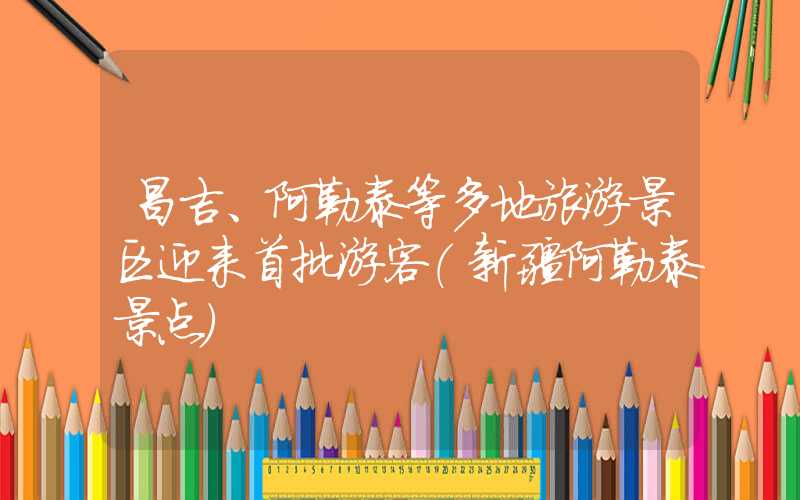 昌吉、阿勒泰等多地旅游景区迎来首批游客（新疆阿勒泰景点）