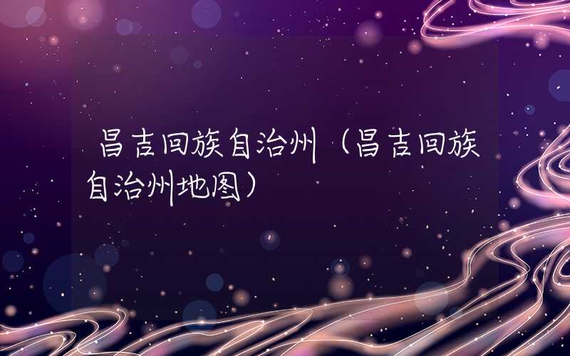 昌吉回族自治州（昌吉回族自治州地图）