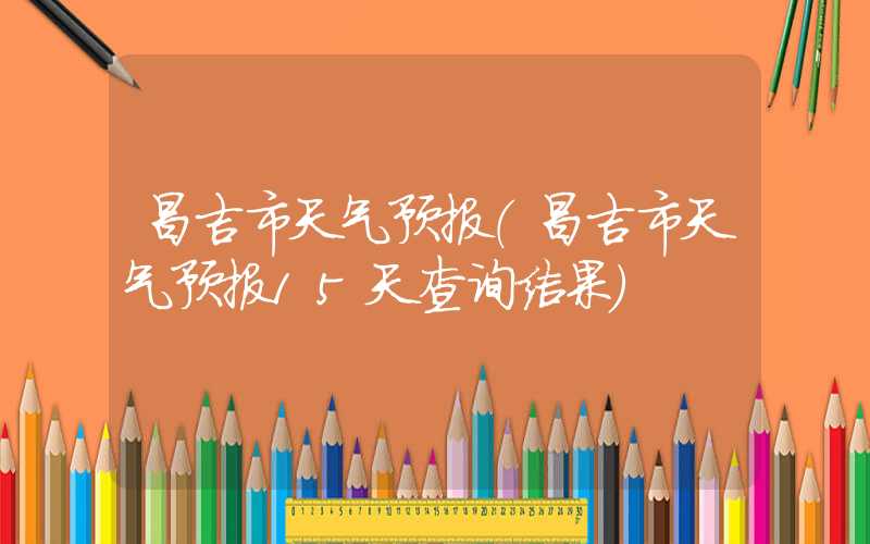 昌吉市天气预报(昌吉市天气预报15天查询结果)