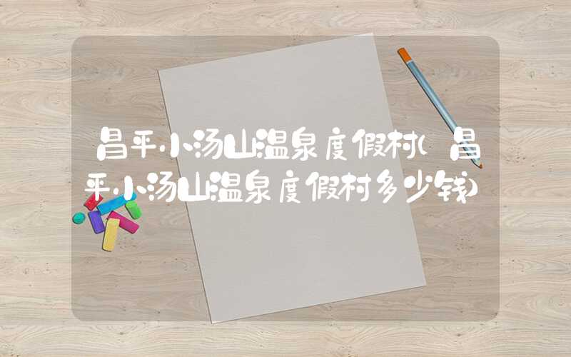 昌平小汤山温泉度假村(昌平小汤山温泉度假村多少钱)