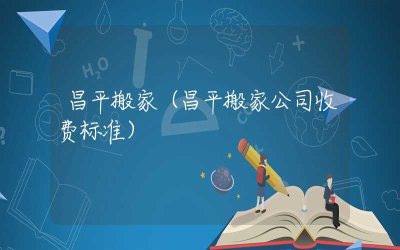 昌平搬家(昌平搬家公司收费标准)