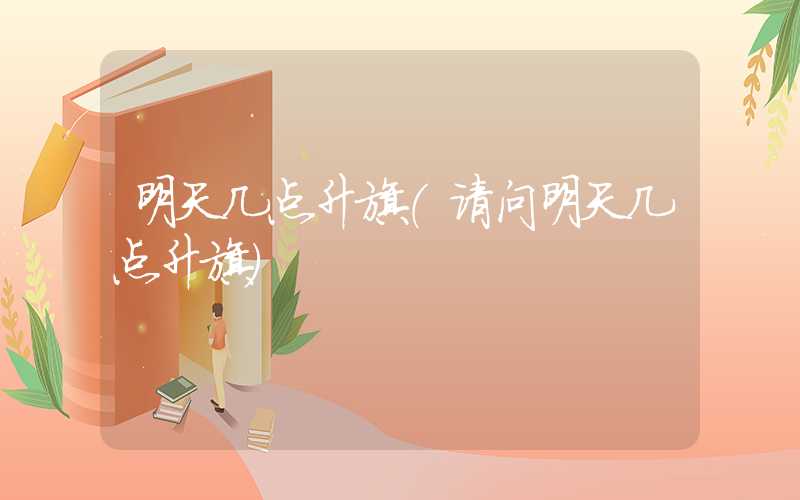 明天几点升旗（请问明天几点升旗）