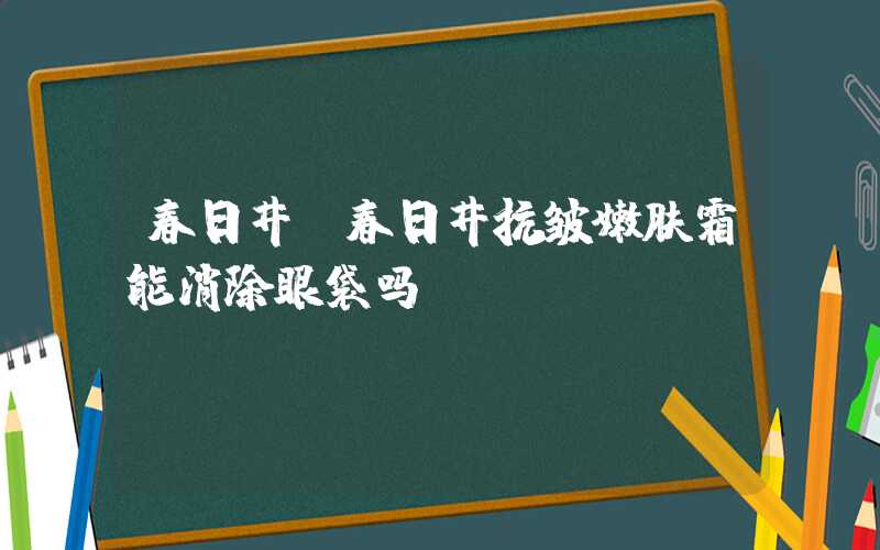 春日井（春日井抗皱嫩肤霜能消除眼袋吗）
