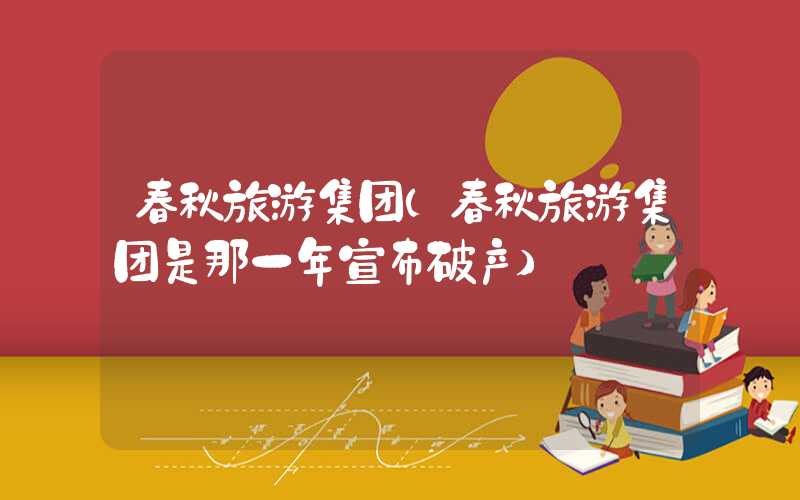 春秋旅游集团(春秋旅游集团是那一年宣布破产)