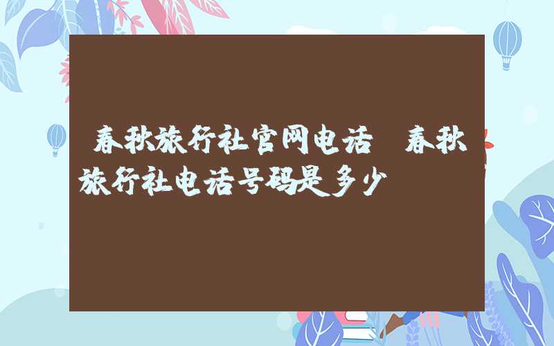 春秋旅行社官网电话（春秋旅行社电话号码是多少）