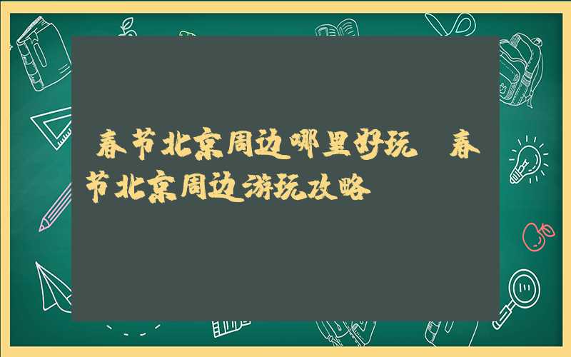 春节北京周边哪里好玩（春节北京周边游玩攻略）
