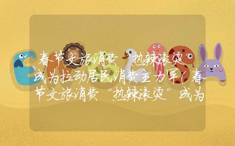 春节文旅消费“热辣滚烫”成为拉动居民消费主力军（春节文旅消费“热辣滚烫”成为拉动居民消费主力军）