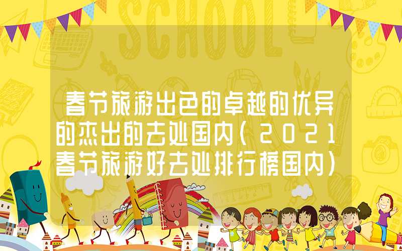 春节旅游出色的卓越的优异的杰出的去处国内（2021春节旅游好去处排行榜国内）
