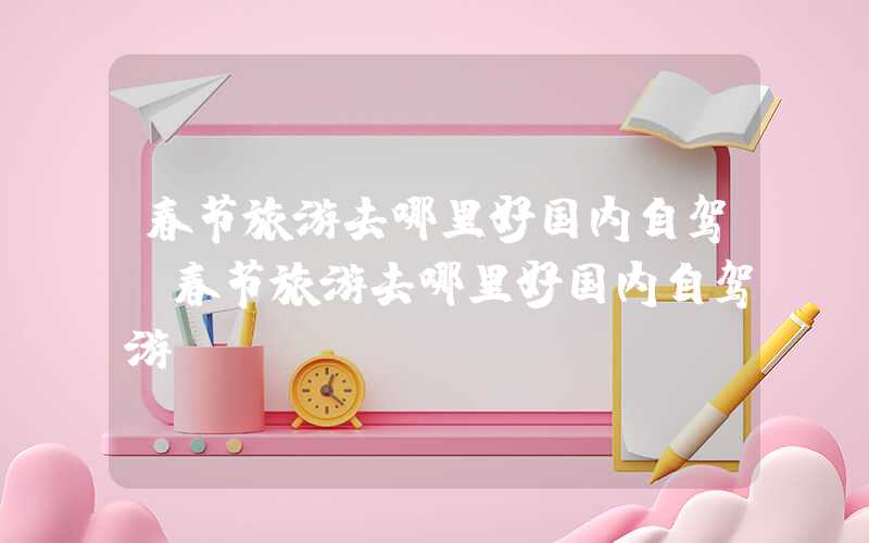 春节旅游去哪里好国内自驾（春节旅游去哪里好国内自驾游）