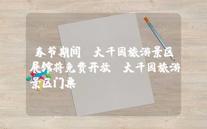 春节期间，大千园旅游景区展馆将免费开放（大千园旅游景区门票）