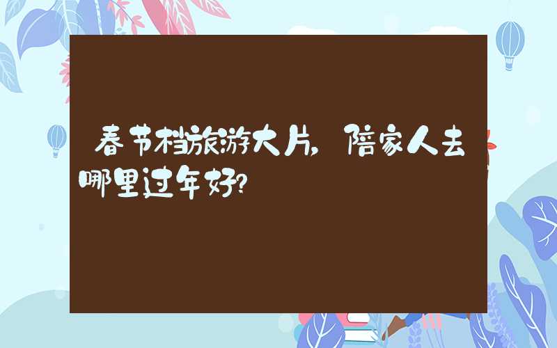 春节档旅游大片，陪家人去哪里过年好？