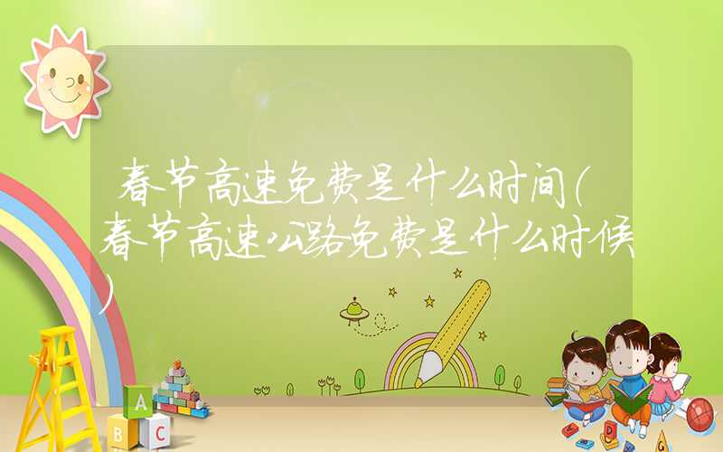 春节高速免费是什么时间（春节高速公路免费是什么时候）