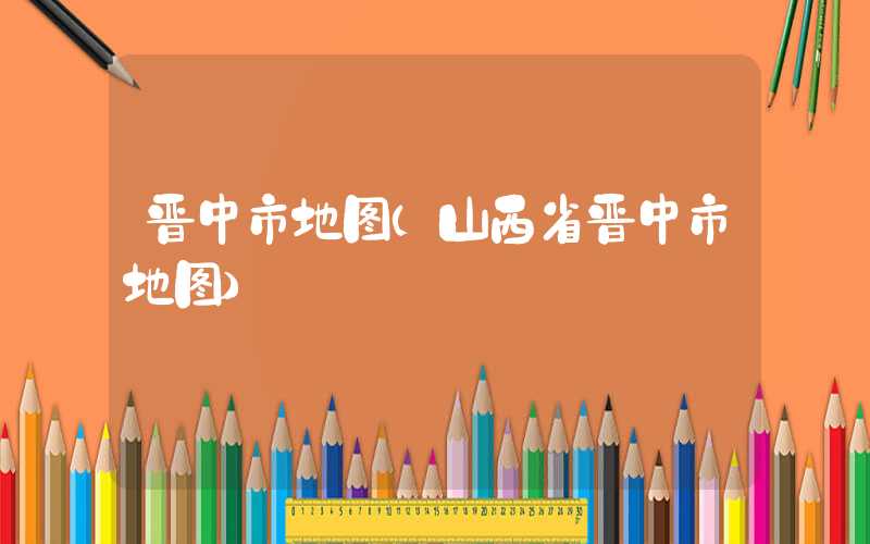 晋中市地图（山西省晋中市地图）