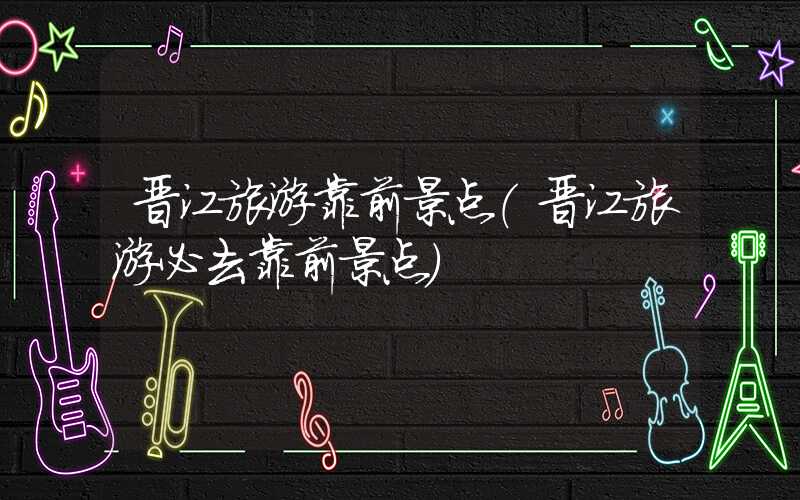 晋江旅游靠前景点（晋江旅游必去靠前景点）