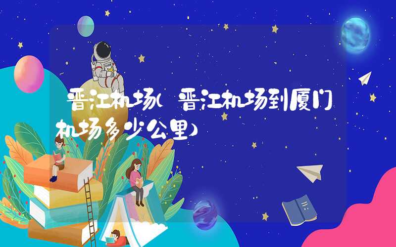 晋江机场（晋江机场到厦门机场多少公里）