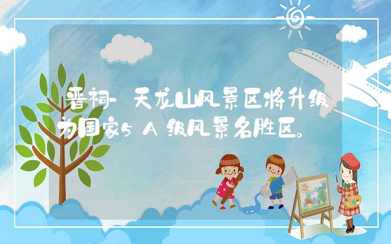 晋祠-天龙山风景区将升级为国家5A级风景名胜区。