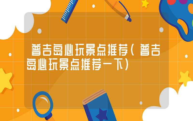 普吉岛必玩景点推荐(普吉岛必玩景点推荐一下)