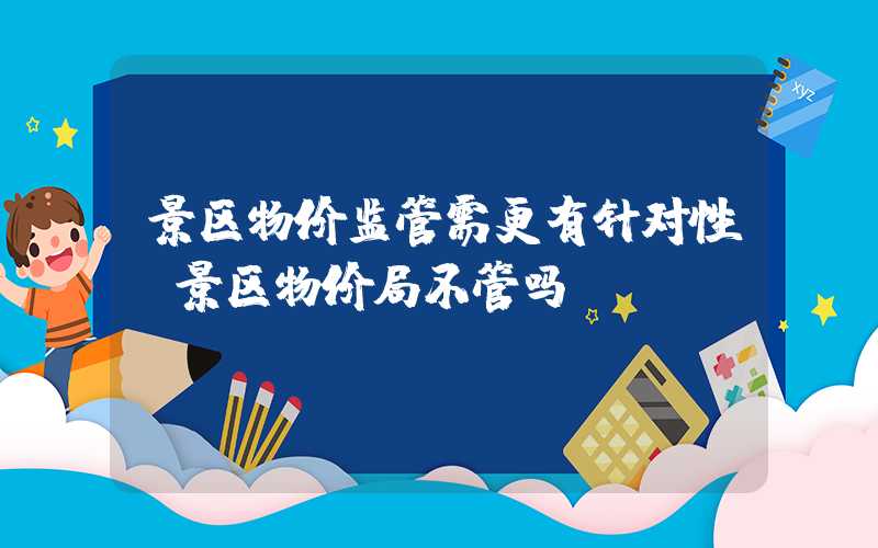 景区物价监管需更有针对性（景区物价局不管吗）