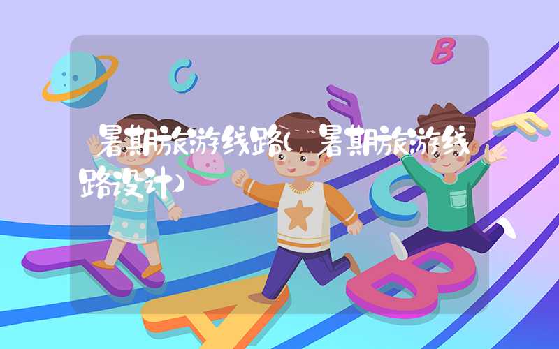 暑期旅游线路（暑期旅游线路设计）