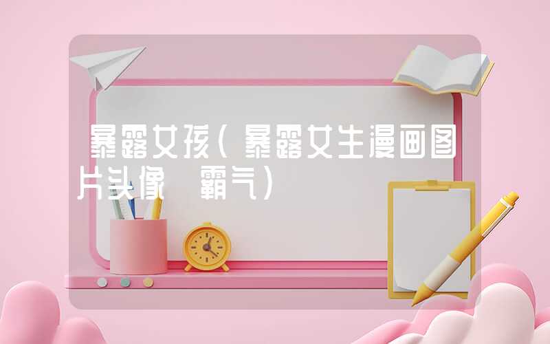 暴露女孩（暴露女生漫画图片头像 霸气）