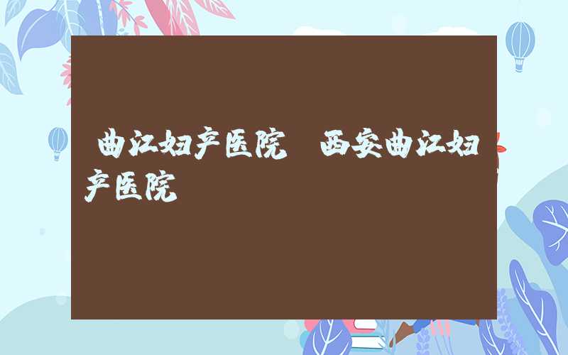 曲江妇产医院（西安曲江妇产医院）