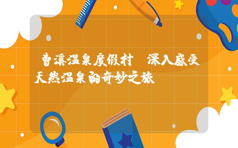 曹溪温泉度假村：深入感受天然温泉的奇妙之旅