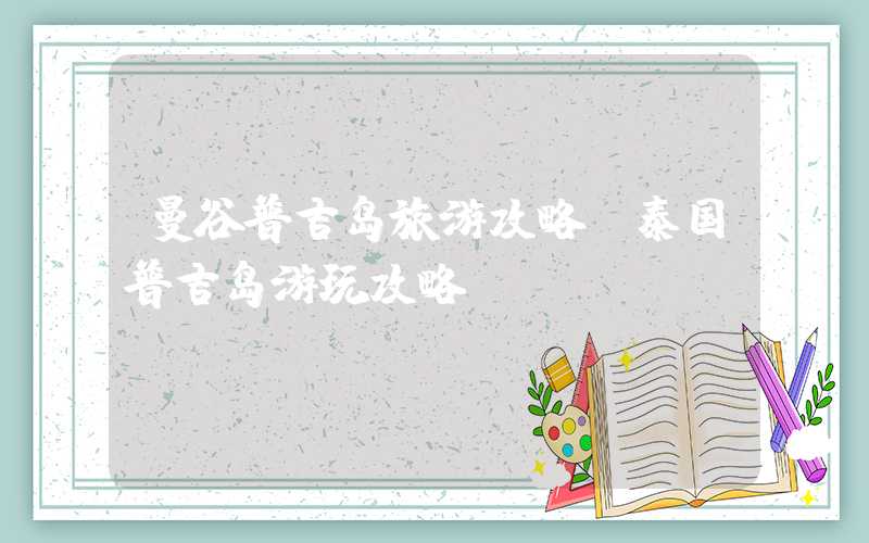 曼谷普吉岛旅游攻略（泰国普吉岛游玩攻略）